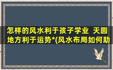 怎样的风水利于孩子学业  天圆地方利于运势*(风水布局如何助力孩子学业进步？)